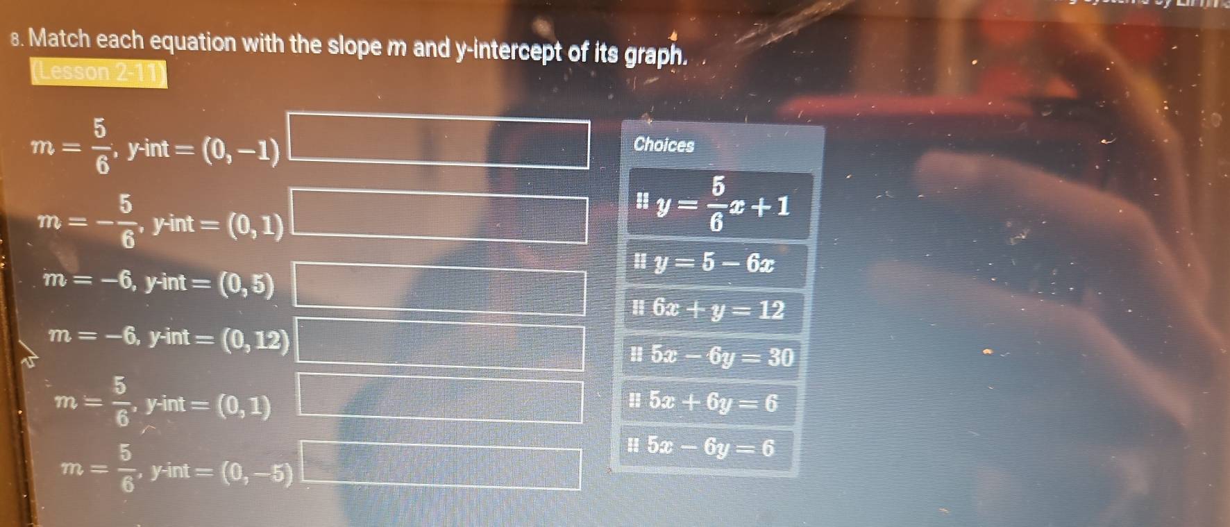 Match each equation with the slope m and y-intercept of its graph.
(Lesson 2
m= 5/6 , yint=(0,-1)
Choices
m=- 5/6 , yint=(0,1)
# y= 5/6 x+1
m=-6, yint=(0,5)
uy=5-6x
116x+y=12
m=-6, yint=(0,12)
H5x-6y=30
m= 5/6 , yint=(0,1)
H5x+6y=6
m= 5/6 , yint=(0,-5)
H5x-6y=6