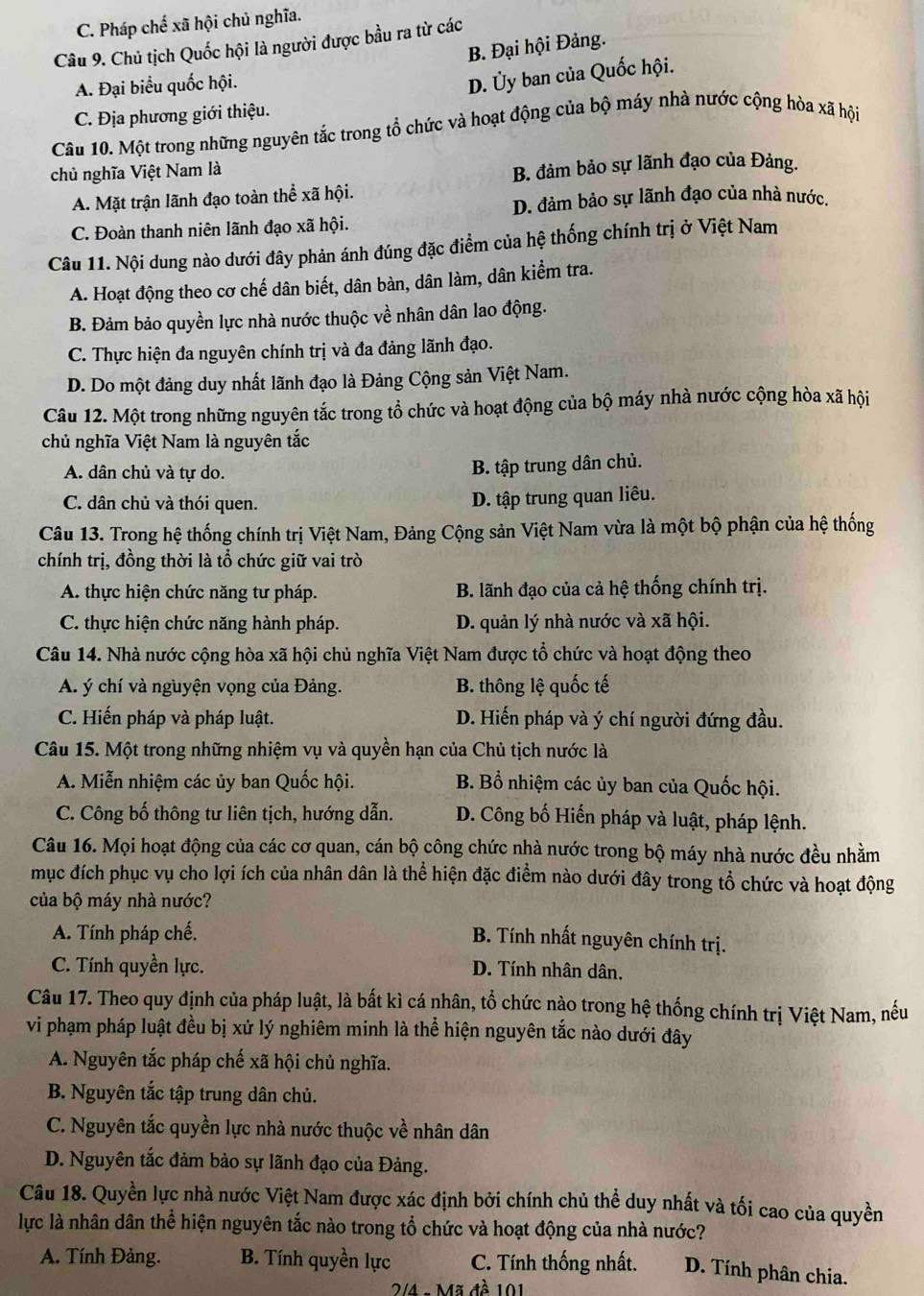 C. Pháp chế xã hội chủ nghĩa.
Câu 9. Chủ tịch Quốc hội là người được bầu ra từ các
B. Đại hội Đảng.
A. Đại biểu quốc hội.
D. Ủy ban của Quốc hội.
C. Địa phương giới thiệu.
Câu 10. Một trong những nguyên tắc trong tổ chức và hoạt động của bộ máy nhà nước cộng hòa xã hội
chủ nghĩa Việt Nam là
B. đảm bảo sự lãnh đạo của Đảng.
A. Mặt trận lãnh đạo toàn thể xã hội.
D. đảm bảo sự lãnh đạo của nhà nước.
C. Đoàn thanh niên lãnh đạo xã hội.
Câu 11. Nội dung nào dưới đây phản ánh đúng đặc điểm của hệ thống chính trị ở Việt Nam
A. Hoạt động theo cơ chế dân biết, dân bàn, dân làm, dân kiểm tra.
B. Đảm bảo quyền lực nhà nước thuộc về nhân dân lao động.
C. Thực hiện đa nguyên chính trị và đa đảng lãnh đạo.
D. Do một đảng duy nhất lãnh đạo là Đảng Cộng sản Việt Nam.
Câu 12. Một trong những nguyên tắc trong tổ chức và hoạt động của bộ máy nhà nước cộng hòa xã hội
chủ nghĩa Việt Nam là nguyên tắc
A. dân chủ và tự do.
B. tập trung dân chủ.
C. dân chủ và thói quen.
D. tập trung quan liêu.
Câu 13. Trong hệ thống chính trị Việt Nam, Đảng Cộng sản Việt Nam vừa là một bộ phận của hệ thống
chính trị, đồng thời là tổ chức giữ vai trò
A. thực hiện chức năng tư pháp.  B. lãnh đạo của cả hệ thống chính trị.
C. thực hiện chức năng hành pháp. D. quản lý nhà nước và xã hội.
Câu 14. Nhà nước cộng hòa xã hội chủ nghĩa Việt Nam được tổ chức và hoạt động theo
A. ý chí và nguyện vọng của Đảng. B. thông lệ quốc tế
C. Hiến pháp và pháp luật. D. Hiến pháp và ý chí người đứng đầu.
Câu 15. Một trong những nhiệm vụ và quyền hạn của Chủ tịch nước là
A. Miễn nhiệm các ủy ban Quốc hội. B. Bổ nhiệm các ủy ban của Quốc hội.
C. Công bố thông tư liên tịch, hướng dẫn. D. Công bố Hiến pháp và luật, pháp lệnh.
Câu 16. Mọi hoạt động của các cơ quan, cán bộ công chức nhà nước trong bộ máy nhà nước đều nhằm
mục đích phục vụ cho lợi ích của nhân dân là thể hiện đặc điểm nào dưới đây trong tổ chức và hoạt động
của bộ máy nhà nước?
A. Tính pháp chế,
B. Tính nhất nguyên chính trị.
C. Tính quyền lực. D. Tính nhân dân.
Câu 17. Theo quy định của pháp luật, là bất kì cá nhân, tổ chức nào trong hệ thống chính trị Việt Nam, nếu
vi phạm pháp luật đều bị xử lý nghiêm minh là thể hiện nguyên tắc nào dưới đây
A. Nguyên tắc pháp chế xã hội chủ nghĩa.
B. Nguyên tắc tập trung dân chủ.
C. Nguyên tắc quyền lực nhà nước thuộc về nhân dân
D. Nguyên tắc đảm bảo sự lãnh đạo của Đảng.
Câu 18. Quyền lực nhà nước Việt Nam được xác định bởi chính chủ thể duy nhất và tối cao của quyền
lực là nhân dân thể hiện nguyên tắc nào trong tổ chức và hoạt động của nhà nước?
A. Tính Đảng. B. Tính quyền lực C. Tính thống nhất. D. Tính phân chia.
2/4 - Mã đề 101