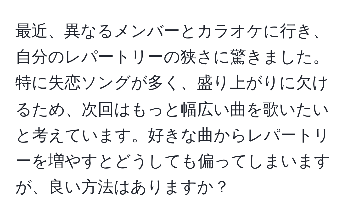 最近、異なるメンバーとカラオケに行き、自分のレパートリーの狭さに驚きました。特に失恋ソングが多く、盛り上がりに欠けるため、次回はもっと幅広い曲を歌いたいと考えています。好きな曲からレパートリーを増やすとどうしても偏ってしまいますが、良い方法はありますか？