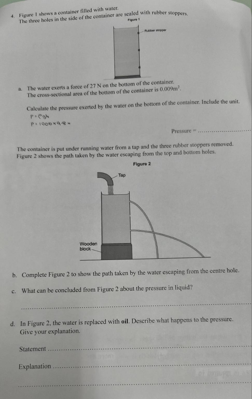 Figure I shows a container filled with water. 
The three holes in the side of the container are sealed with rubber stoppers. 
Figure 1 
Rubber stopper 
a. The water exerts a force of 27 N on the bottom of the container. 
The cross-sectional area of the bottom of the container is 0.009m^2. 
Calculate the pressure exerted by the water on the bottom of the container. Include the unit.
P=rho gh
_
P=1000* 9.8approx
Pressure = 
The container is put under running water from a tap and the three rubber stoppers removed. 
Figure 2 shows the path taken by the water escaping from the top and bottom holes. 
b. Complete Figure 2 to show the path taken by the water escaping from the centre hole. 
c. What can be concluded from Figure 2 about the pressure in liquid? 
_ 
d. In Figure 2, the water is replaced with oil. Describe what happens to the pressure. 
Give your explanation. 
Statement 
_ 
Explanation 
_ 
_