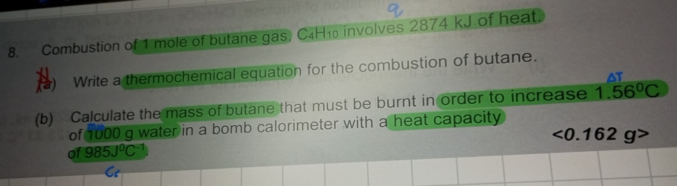 Combustion of 1 mole of butane gas, C4H₁ involves 2874 kJ.of heat. 
(a) Write a thermochemical equation for the combustion of butane. 
(b) Calculate the mass of butane that must be burnt in order to increase 1.56^0C
of 1000 g water in a bomb calorimeter with a heat capacity
<0.162g>
of 985J^0C^(-1)