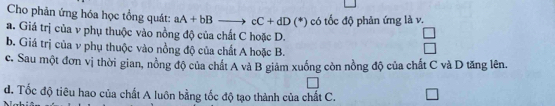 Cho phản ứng hóa học tổng quát: aA+bB to cC+dD(^*)
a. Giá trị của v phụ thuộc vào nồng độ của chất C hoặc D. có tốc độ phản ứng là v.
b. Giá trị của v phụ thuộc vào nồng độ của chất A hoặc B.
c. Sau một đơn vị thời gian, nồng độ của chất A và B giảm xuống còn nồng độ của chất C và D tăng lên.
d. Tốc độ tiêu hao của chất A luôn bằng tốc độ tạo thành của chất C.