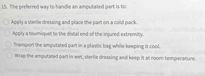 The preferred way to handle an amputated part is to:
Apply a sterile dressing and place the part on a cold pack.
Apply a tourniquet to the distal end of the injured extremity.
Transport the amputated part in a plastic bag while keeping it cool.
Wrap the amputated part in wet, sterile dressing and keep it at room temperature.