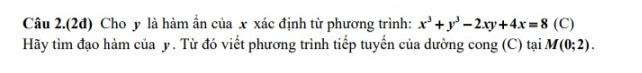 Câu 2.(2đ) Cho y là hàm ẩn của x xác định từ phương trình: x^3+y^3-2xy+4x=8 (C) 
Hãy tìm đạo hàm của y. Từ đó viết phương trình tiếp tuyến của dường cong (C) tại. M(0;2).