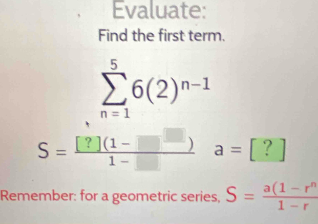 Evaluate: 
Find the first term.
sumlimits _(n=1)^56(2)^n-1
S= ([?](1-□ ))/1-□   a=[?]
Remember: for a geometric series, S= (a(1-r^n)/1-r 