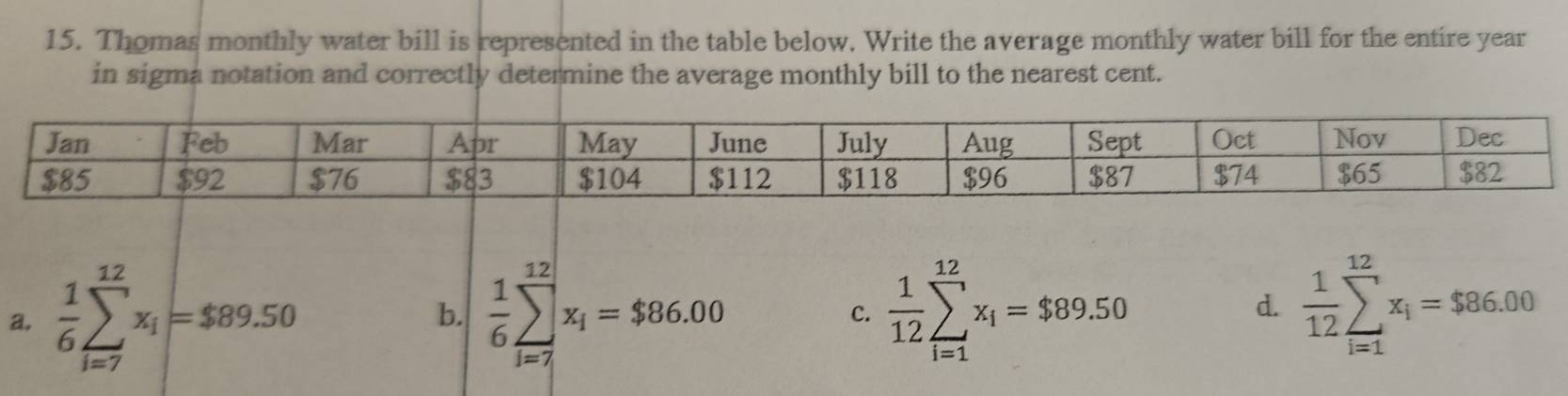 Thomas monthly water bill is represented in the table below. Write the average monthly water bill for the entire year
in sigma notation and correctly determine the average monthly bill to the nearest cent.
a.  1/6 sumlimits _(i=7)^(12)x_i=$89.50  1/6 sumlimits _(i=7)^(12)x_i=$86.00 C.  1/12 sumlimits _(i=1)^(12)x_i=$89.50  1/12 sumlimits _(i=1)^(12)x_i=$86.00
b.
d.