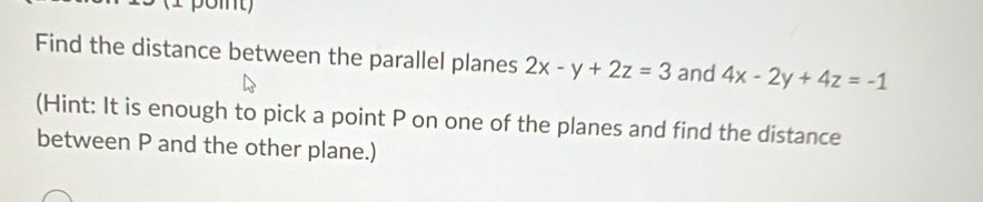 (1 poit)
Find the distance between the parallel planes 2x-y+2z=3 and 4x-2y+4z=-1
(Hint: It is enough to pick a point P on one of the planes and find the distance
between P and the other plane.)