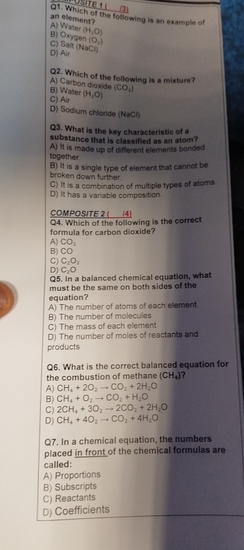 (3)
Q1. Which of the following is an example of
an element?
A) Water (H_2O)
(O_2)
B) Oxygen C) Salt (NaCl)
D) Air
Q2. Which of the following is a mixture?
A) Carbon dioxide B) Water (H_2O) (CO_2)
C) Air
D) Sodium chloride (NaCl)
Q3. What is the key characteristic of a
substance that is classified as an atom?
A) It is made up of different elements bonded
together.
B) It is a single type of element that cannot be
broken down further
C) It is a combination of multiple types of atoms
D) It has a variable composition.
COMPOSITE 2 ( __/4)
Q4. Which of the following is the correct
formula for carbon dioxide?
A) CO_2
B) CO
C) C_2O_2
D) C_2O
Q5. In a balanced chemical equation, what
must be the same on both sides of the
equation?
A) The number of atoms of each element
B) The number of molecules
C) The mass of each element
D) The number of moles of reactants and
products
Q6. What is the correct balanced equation for
the combustion of methane (CH_4) ?
A) CH_4+2O_2to CO_2+2H_2O
B) CH_4+O_2to CO_2+H_2O
C) 2CH_4+3O_2to 2CO_2+2H_2O
D) CH_4+4O_2to CO_2+4H_2O
Q7. In a chemical equation, the numbers
placed in front of the chemical formulas are
called:
A) Proportions
B) Subscripts
C) Reactants
D) Coefficients