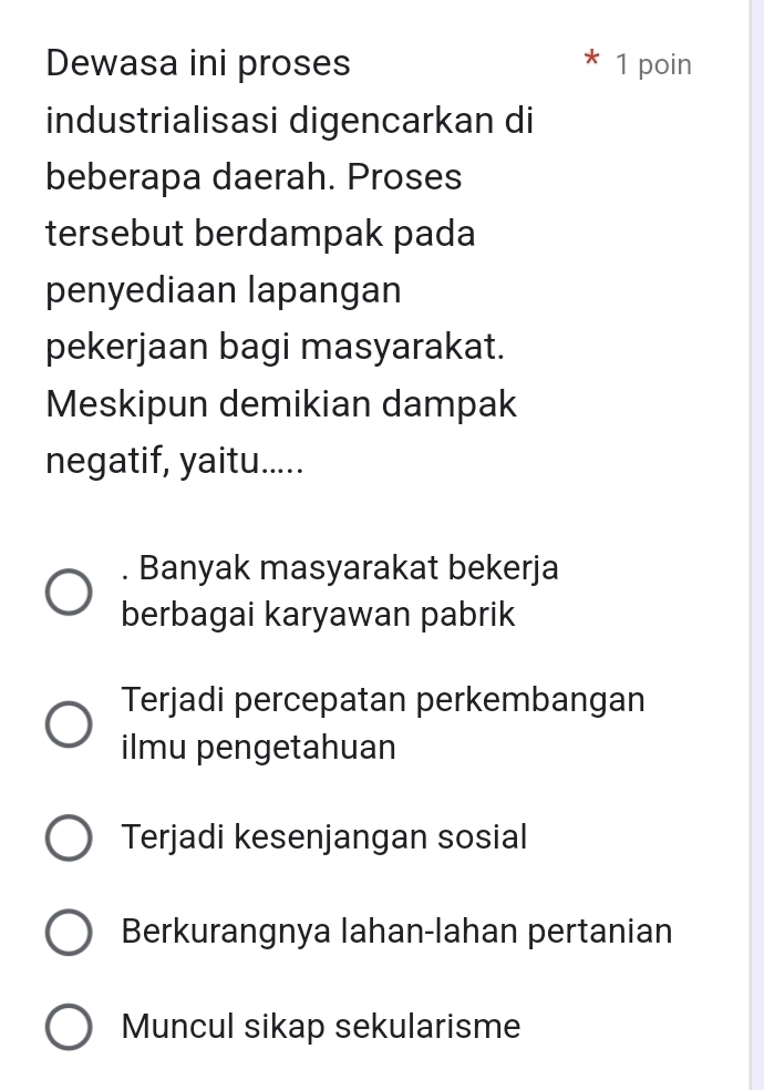 Dewasa ini proses 1 poin
industrialisasi digencarkan di
beberapa daerah. Proses
tersebut berdampak pada
penyediaan lapangan
pekerjaan bagi masyarakat.
Meskipun demikian dampak
negatif, yaitu...... Banyak masyarakat bekerja
berbagai karyawan pabrik
Terjadi percepatan perkembangan
ilmu pengetahuan
Terjadi kesenjangan sosial
Berkurangnya lahan-lahan pertanian
Muncul sikap sekularisme