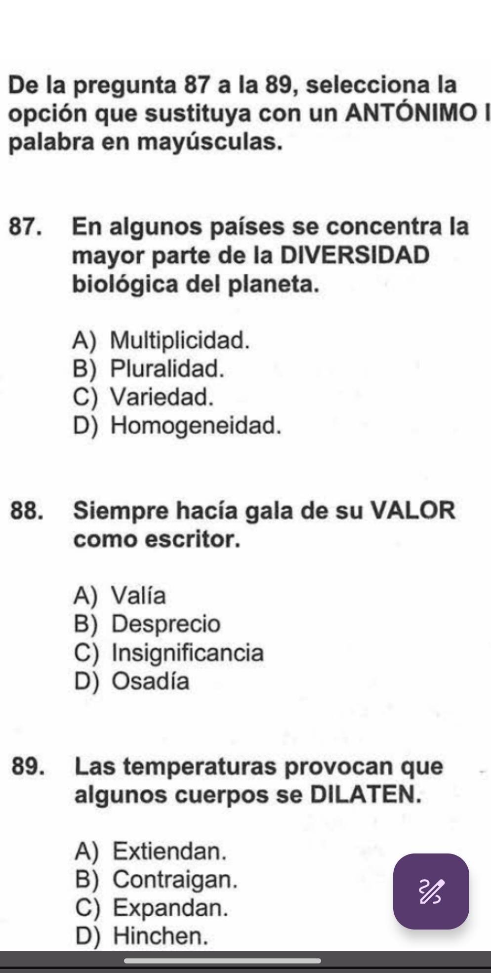 De la pregunta 87 a la 89, selecciona la
opción que sustituya con un ANTÓNIMO I
palabra en mayúsculas.
87. En algunos países se concentra la
mayor parte de la DIVERSIDAD
biológica del planeta.
A) Multiplicidad.
B) Pluralidad.
C) Variedad.
D) Homogeneidad.
88. Siempre hacía gala de su VALOR
como escritor.
A) Valía
B) Desprecio
C) Insignificancia
D) Osadía
89. Las temperaturas provocan que
algunos cuerpos se DILATEN.
A) Extiendan.
B) Contraigan.

C) Expandan.
D) Hinchen.