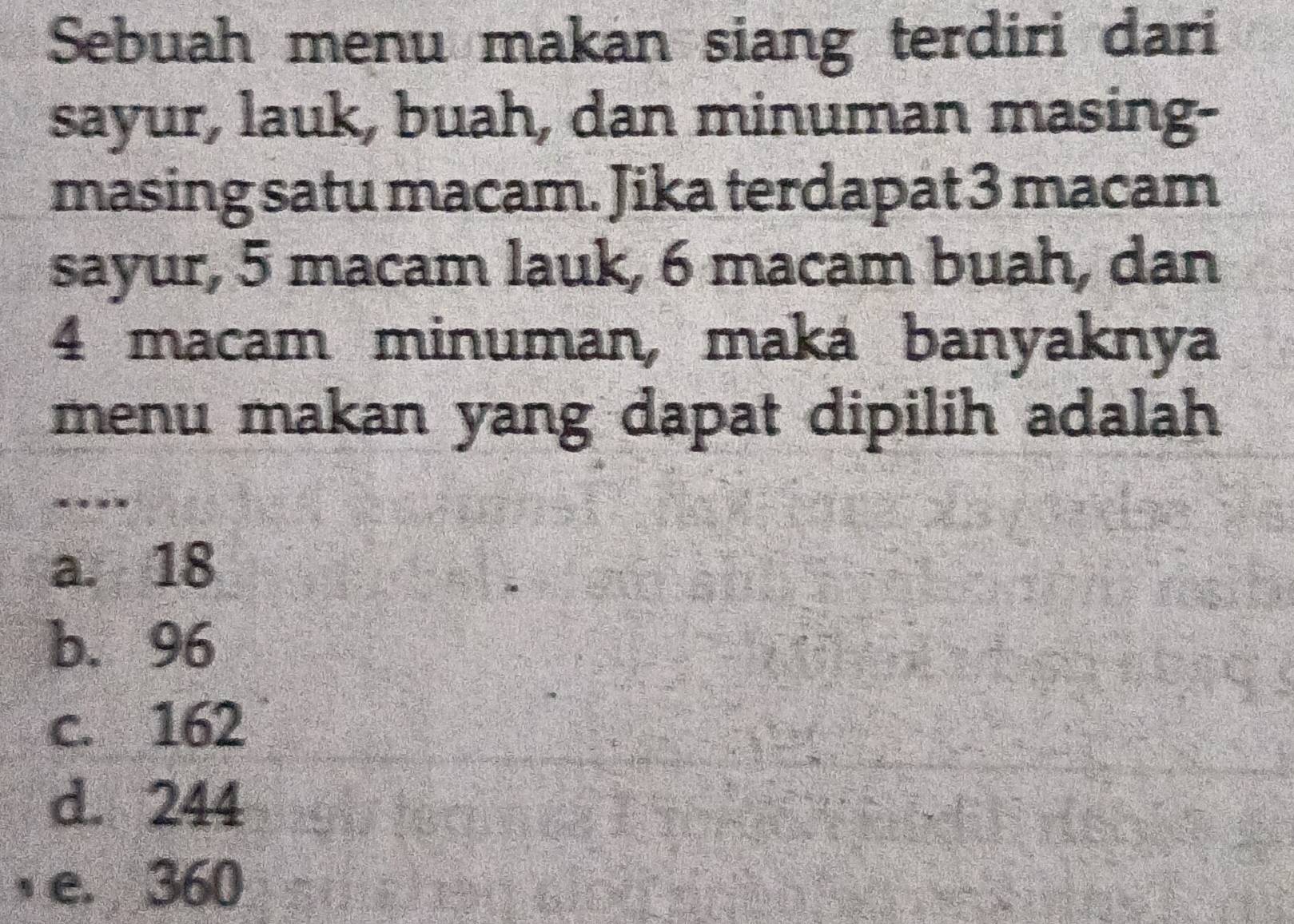 Sebuah menu makan siang terdiri dari
sayur, lauk, buah, dan minuman masing-
masing satu macam. Jika terdapat 3 macam
sayur, 5 macam lauk, 6 macam buah, dan
4 macam minuman, maká banyaknya
menu makan yang dapat dipilih adalah
_
a. 18
b. 96
c. 162
d. 244
, e. 360