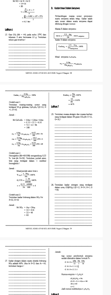 Mr
=30
D. Kadar Unsur Dalam Senyawa
=frac  m/Mr * R* Tp
=frac  11/30 * 0.082* (27+273)2 Perbandingan massa unsur penyusun
suatu senyawa selalu tetap, Kadar salah
aatu unœur dalam suatu senvawa dapa
dihitung dengan rumus :
Latihan 6
Massa X dalam senyawa :
23. Gas CO₂ (Mr = 44) pada suhu 27°C dan mex= (sumlimits X· Ar.Arx)/Mr 
tekanan 3 atm bermassa 22 g. Tentukan
volum gas tersebut ! Kadar X dalam senyawa
_
_
_ Kadarx=frac IX· ArxMr_senyavea.100% 
Misal : senvawa Ca   0 
_
_ m_C=frac 6.Aq_CM_C· M_12O_4.
Catarc=frac 6.AfCMa_C(Ag)_2O_6.100%
K Asr_S=frac Ar_SMr,100%
= 32/80 * 100%
Cantoh soal 1 = 40%
terdanat 90 gr glukosa C_6H_12O_6I(C=12,H Latihan 7
Jawah :
yang terdapat dalam 88 gram CO Ar C-12.
C_6H_12O_6=6Arc+12Ara+6Are O=16|
=6.12+12.1+6.16
=72+12+96
=180
_
_
=c=frac 6.46=Mr=_GH=6=frac circ * = (6* 12)/180 * 90=36 _
_
_ =n=frac 12.Ae_MMr=c_6nO_12O_6= (12* 1)/80 * 90=6
_
m_0=frac 6.Aa_03△ _1m_C_0H_12O_6= (6* 16)/180 * 90=48
Cantoh soal 2.
Hemeglohin (Mr=68.000) mengandung 0,33
% besi (Ar Fe=56]. Tentukan jumlah atom
besi yang terdapat dalam 1 malekul_
hemoglabin !
Jamah
v_efrac x· AEr_FeMr_.00% .100%
_
0.33% = (x.56)/68000 .100%
x= (0.3368000)/56100 =4 26 Tentukan kadar nitrogen yang terdapas
dalam urea, CO(N H₃ IfC=12,N=14,H=1,O
-16
Cantoh soal 3.
Tentukan kıdar belerang dalam SO±1 Ar
S=32. O=16
Jawah
MrSO_3=Ar_8+3Ar_0
=32+3.16
_
_
=32+48
_
MODUL KIMIA IPAS KELAS X SMK Negeri 2 Sragen 59
_
Jawab
tiap unsur pembentuk senyawa
27. Kadar oksigen dalam suatu cksida belerang C H:N= 60% /12 : 5% /1 : 35% /14 
90x adalah 60% Jika Ar
tentukcan harga x M:N=5:5:2 1/2 
_
H:N=2:2:1
_
Rumus empiris
12+2.1+14)=80
_
_
Jadi rumus molekulnya C