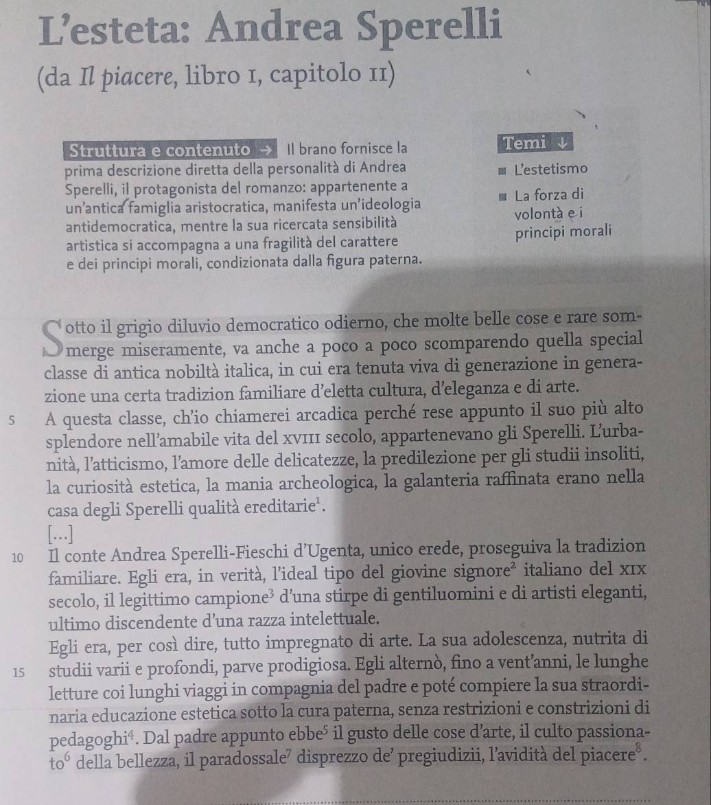 L’esteta: Andrea Sperelli
(da Il piacere, libro 1, capitolo 11)
Struttura e contenuto Il brano fornisce la Temis
prima descrizione diretta della personalità di Andrea Lestetismo
Sperelli, il protagonista del romanzo: appartenente a
La forza di
un’antica famiglia aristocratica, manifesta un’ideologia
antidemocratica, mentre la sua ricercata sensibilità volontà e i
artistica si accompagna a una fragilità del carattere principi morali
e dei principi morali, condizionata dalla figura paterna.
otto il grigio diluvio democratico odierno, che molte belle cose e rare som-
merge miseramente, va anche a poco a poco scomparendo quella special
classe di antica nobiltà italica, in cui era tenuta viva di generazione in genera-
zione una certa tradizion familiare d’eletta cultura, d’eleganza e di arte.
5 A questa classe, ch’io chiamerei arcadica perché rese appunto il suo più alto
splendore nell’amabile vita del xv111 secolo, appartenevano gli Sperelli. L’urba-
nità, l’atticismo, l’amore delle delicatezze, la predilezione per gli studii insoliti,
la curiosità estetica, la mania archeologica, la galanteria raffinata erano nella
casa degli Sperelli qualità ereditarie'.
[.]
10 Il conte Andrea Sperelli-Fieschi d’Ugenta, unico erede, proseguiva la tradizion
familiare. Egli era, in verità, l’ideal tipo del giovine signore² italiano del x1x
secolo, il legittimo campione³ d’una stirpe di gentiluomini e di artisti eleganti,
ultimo discendente d’una razza intelettuale.
Egli era, per così dire, tutto impregnato di arte. La sua adolescenza, nutrita di
15 studii varii e profondi, parve prodigiosa. Egli alternò, fino a vent’anni, le lunghe
letture coi lunghi viaggi in compagnia del padre e poté compiere la sua straordi-
naria educazione estetica sotto la cura paterna, senza restrizioni e constrizioni di
pedagoghi⁴. Dal padre appunto ebbe⁵ il gusto delle cose d’arte, il culto passiona-
to° della bellezza, il paradossale⁷ disprezzo de² pregiudizii, l’avidità del piacere®.