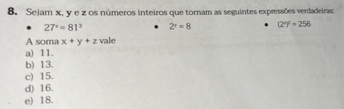 Sejam x, y e z os números inteiros que tornam as seguintes expressões verdadeiras:
27^x=81^3
2^y=8
(2^x)^2=256
A soma x+y+z vale
a) 11.
b) 13.
c) 15.
d) 16.
e) 18.