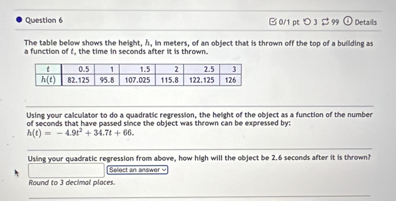 [ 0/1 pt つ 3 % 99 ① Details
The table below shows the height, h, in meters, of an object that is thrown off the top of a building as
a function of t, the time in seconds after it is thrown.
Using your calculator to do a quadratic regression, the height of the object as a function of the number
of seconds that have passed since the object was thrown can be expressed by:
h(t)=-4.9t^2+34.7t+66.
Using your quadratic regression from above, how high will the object be 2.6 seconds after it is thrown?
□ Select an answer 
Round to 3 decimal places.
_
_