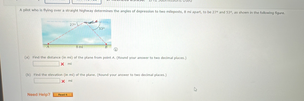 A pilot who is flying over a straight highway determines the angles of depression to two mileposts, 8 mi apart, to be 27° and 53° , as shown in the following figure.
(a) Find the distance (in mi) of the plane from point A. (Round your answer to two decimal places.)
mi
(b) Find the elevation (in mi) of the plane. (Round your answer to two decimal places.)
X mi
Need Help? Read It