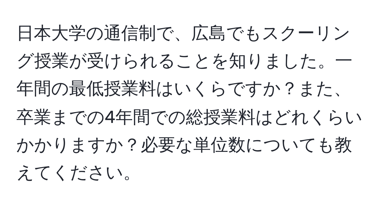 日本大学の通信制で、広島でもスクーリング授業が受けられることを知りました。一年間の最低授業料はいくらですか？また、卒業までの4年間での総授業料はどれくらいかかりますか？必要な単位数についても教えてください。