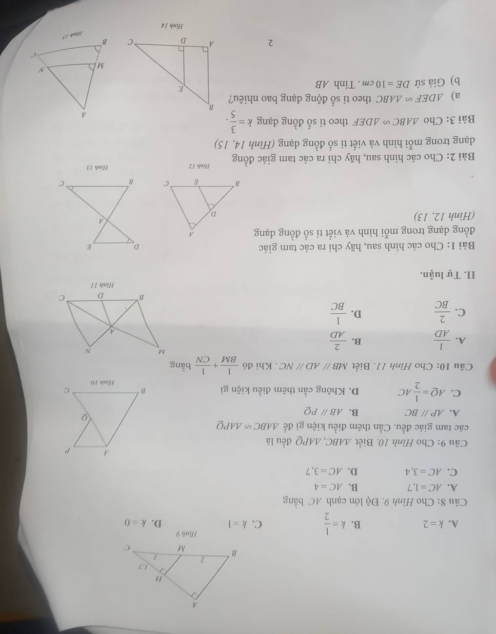 Hình 9
A. k=2 B. k= 1/2  C. k=1 D. k=0
Câu 8: Cho Hình 9. Độ lớn cạnh AC bằng
A. AC=1,7 B. AC=4
C. AC=3,4 D. AC=3,7
Câu 9: Cho Hình 10. Biết △ ABC, △ APQ đều là
các tam giác đều. Cần thêm điều kiện gì để △ ABC∽ △ APQ
A. AP//BC B. ABparallel PQ
C. AQ= 1/2 AC D. Không cần thêm điều kiện gì 
Câu 10: Cho Hình 11. Biết MBparallel ADparallel NC. Khi đó  1/BM + 1/CN  bàng
A.  1/AD   2/AD 
B.
C.  2/BC   1/BC 
D.
Hình 1 1
II. Tự luận.
Bài 1: Cho các hình sau, hãy chỉ ra các tam giác 
đồng dạng trong mỗi hình và viết tỉ số đồng dạng
(Hình 12, 13) 

Bài 2: Cho các hình sau, hãy chỉ ra các tam giác đồng Hình 12
Hình 13
dạng trong mỗi hình và viết ti số đồng dạng (Hình 14, 15)
Bài 3: Cho △ ABC∽ △ DEF theo ti số đồng dạng k= 3/5 . 
a) △ DEF∽ △ ABC theo tỉ số động dạng bao nhiêu?
b) Giả sử DE=10cm. Tính AB
2 
Hình 14