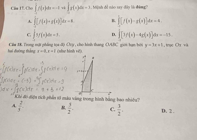 Cho ∈tlimits _(-2)^2f(x)dx=-1 và ∈tlimits _(-2)^2g(x)dx=3. Mệnh đề nào say đây là đúng?
A. ∈tlimits _(-2)^2[f(x)+g(x)]dx=8. ∈tlimits _(-2)^2[f(x)-g(x)]dx=4.
B.
C. ∈tlimits _(-2)^25f(x)dx=5. ∈tlimits _(-2)^2[3f(x)-4g(x)]dx=-15.
D.
Câu 18. Trong mặt phẳng tọa độ Oxy , cho hình thang OABC giới hạn bởi y=3x+1 , trục Ox và
hai đường thắng x=0,x=1 (như hình vẽ).
Khi đó diện tích phần tô màu vàng trong hình bằng bao nhiêu?
A.  2/5 .
C.
B.  5/2 .  3/2 . D. 2 .