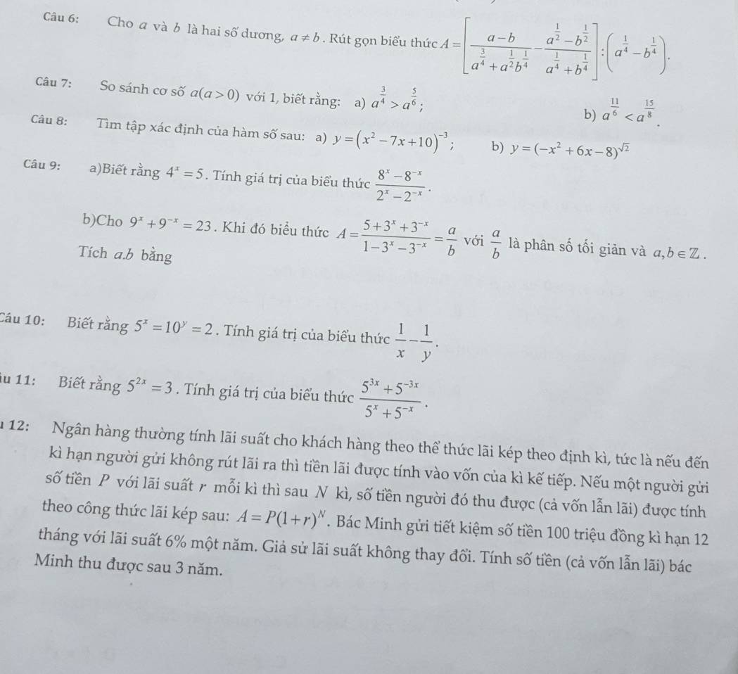 Cho a và b là hai số dương, a!= b. Rút gọn biểu thức A=[frac a-ba^(frac 3)4+a^(frac 1)2b^(frac 1)4-frac a^(frac 1)2-b^(frac 1)2a^(frac 1)4+b^(frac 1)4]:(a^(frac 1)4-b^(frac 1)4).
Câu 7: So sánh cơ số a(a>0) với 1, biết rằng: a) a^(frac 3)4>a^(frac 5)6;
b) a^(frac 11)6
Câu 8: Tìm tập xác định của hàm số sau: a) y=(x^2-7x+10)^-3; b) y=(-x^2+6x-8)^sqrt(2)
Câu 9: a)Biết rằng 4^x=5. Tính giá trị của biểu thức  (8^x-8^(-x))/2^x-2^(-x) .
b)Cho 9^x+9^(-x)=23. Khi đó biểu thức A= (5+3^x+3^(-x))/1-3^x-3^(-x) = a/b  với  a/b  là phân số tối giản và
Tích a.b bằng a,b∈ Z.
Câu 10: Biết rằng 5^x=10^y=2. Tính giá trị của biểu thức  1/x - 1/y .
iu 11: Biết rằng 5^(2x)=3. Tính giá trị của biểu thức  (5^(3x)+5^(-3x))/5^x+5^(-x) .
u 12: Ngân hàng thường tính lãi suất cho khách hàng theo thể thức lãi kép theo định kì, tức là nếu đến
kì hạn người gửi không rút lãi ra thì tiền lãi được tính vào vốn của kì kế tiếp. Nếu một người gửi
số tiền P với lãi suất r mỗi kì thì sau N kì, số tiền người đó thu được (cả vốn lẫn lãi) được tính
theo công thức lãi kép sau: A=P(1+r)^N. Bác Minh gửi tiết kiệm số tiền 100 triệu đồng kì hạn 12
tháng với lãi suất 6% một năm. Giả sử lãi suất không thay đổi. Tính số tiền (cả vốn lẫn lãi) bác
Minh thu được sau 3 năm.