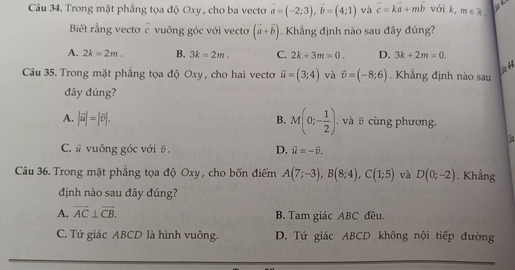 Trong mặt phẳng tọa độ Oxy , cho ba vecto vector a=(-2;3), vector b=(4;1) và vector c=kvector a+mvector b với k, m∈ R. ju 45
Biết rằng vectơ c vuông góc với vectơ (vector a+vector b). Khẳng định nào sau đây đúng?
A. 2k=2m. B. 3k=2m. C. 2k+3m=0. D. 3k+2m=0. 
Câu 35. Trong mặt phẳng tọa độ Oxy , cho hai vecto vector u=(3;4) và vector v=(-8;6). Khẳng định nào sau
ju 44.
đây đúng?
A. |vector u|=|vector v|. B. M(0;- 1/2 ). . và ō cùng phương.
Cau
C. ū vuông góc với ū . D. vector u=-vector v. 
Câu 36. Trong mặt phẳng tọa độ Oxy , cho bốn điểm A(7;-3), B(8;4), C(1;5) và D(0;-2). Khẳng
định nào sau đây đúng?
A. vector AC⊥ vector CB. B. Tam giác ABC đều.
C. Tứ giác ABCD là hình vuông. D. Tứ giác ABCD không nội tiếp đường