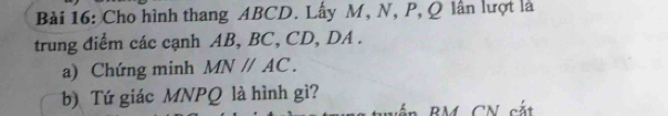 Cho hình thang ABCD. Lấy M, N, P, Q lần lượt là 
trung điểm các cạnh AB, BC, CD, DA. 
a) Chứng minh MNparallel AC. 
b) Tứ giác MNPQ là hình gì?