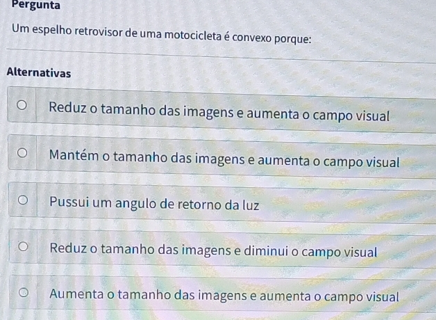 Pergunta
Um espelho retrovisor de uma motocicleta é convexo porque:
Alternativas
Reduz o tamanho das imagens e aumenta o campo visual
Mantém o tamanho das imagens e aumenta o campo visual
Pussui um angulo de retorno da luz
Reduz o tamanho das imagens e diminui o campo visual
Aumenta o tamanho das imagens e aumenta o campo visual