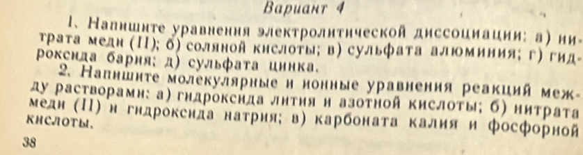 Baрuант 4 
1、 Налншнте уравнення электролнтнческой диссоииаиии: а) ни- 
τраτа медн (Π); б) соллной кнслоты; в) сульфата алюминия; г) гид- 
Ρохснда барня: д) сульфата иннка. 
2. Напншнτе молекулярные и нонные уравнения реакиий меж- 
ду растворамн: а) гндрокснда лнτηя н азоτной кислоты; б) нитрата 
KHCJOTы、 Медн (ΠΙ) н гндрокснла натрия; в) карбоната калия и фосфорной 
38