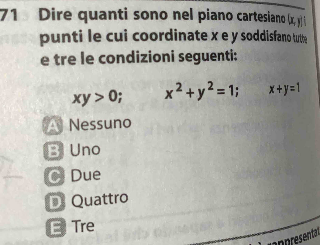 Dire quanti sono nel piano cartesiano (x,y) L
punti le cui coordinate x e y soddisfano tutte
e tre le condizioni seguenti:
xy>0;
x^2+y^2=1; x+y=1
Nessuno
B Uno
C Due
D Quattro
E Tre
ipresentat