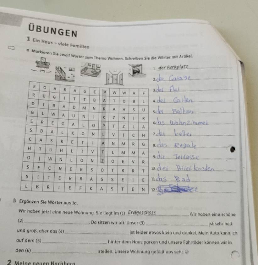 Ü B UNG EN 
1 Ein Haus - viele Familien 
a Markieren Sie zwölf Wörter zum Thema Wohnen. Schreiben Sie die Wörter mit Artikel. 
1 
_ 
_ 
_ 
._ 
. 
_ 
_ 
_ 
b Ergänzen Sie Wörter aus 1a. 
Wir haben jetzt eine neue Wohnung. Sie liegt im (1)_ Wir haben eine schöne 
(2)_ Da sitzen wir oft. Unser (3) _ist sehr hell 
und groß, aber das (4)_ ist leider etwas klein und dunkel. Mein Auto kann ich 
auf dem (5)_ hinter dem Haus parken und unsere Fahrräder können wir in 
den (6)_ stellen. Unsere Wohnung gefällt uns sehr. ③ 
2 Meine neuen Nachbarn