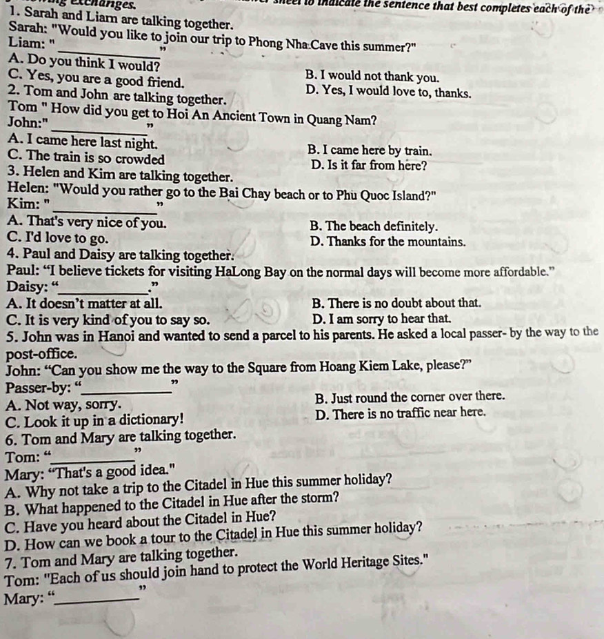 ng excharges. neel to indicate the sentence that best completes each of the
1. Sarah and Liarn are talking together.
Sarah: "Would you like to join our trip to Phong Nha Cave this summer?"
Liam: "
”
A. Do you think I would? B. I would not thank you.
C. Yes, you are a good friend. D. Yes, I would love to, thanks.
2. Tom and John are talking together.
Tom " How did you get to Hoi An Ancient Town in Quang Nam?
John:"
_”
A. I came here last night. B. I came here by train.
C. The train is so crowded D. Is it far from here?
3. Helen and Kim are talking together.
Helen: "Would you rather go to the Bai Chay beach or to Phu Quoc Island?"
Kim: "_ ”
A. That's very nice of you. B. The beach definitely.
C. I'd love to go. D. Thanks for the mountains.
4. Paul and Daisy are talking together.
Paul: “I believe tickets for visiting HaLong Bay on the normal days will become more affordable.”
Daisy: “_ .”
A. It doesn’t matter at all. B. There is no doubt about that.
C. It is very kind of you to say so. D. I am sorry to hear that.
5. John was in Hanoi and wanted to send a parcel to his parents. He asked a local passer- by the way to the
post-office.
John: “Can you show me the way to the Square from Hoang Kiem Lake, please?”
Passer-by: “_ ,
A. Not way, sorry. B. Just round the corner over there.
C. Look it up in a dictionary! D. There is no traffic near here.
6. Tom and Mary are talking together.
Tom: “_
”
Mary: “That's a good idea.”
A. Why not take a trip to the Citadel in Hue this summer holiday?
B. What happened to the Citadel in Hue after the storm?
C. Have you heard about the Citadel in Hue?
D. How can we book a tour to the Citadel in Hue this summer holiday?
7. Tom and Mary are talking together.
Tom: "Each of us should join hand to protect the World Heritage Sites."
Mary: “_
”