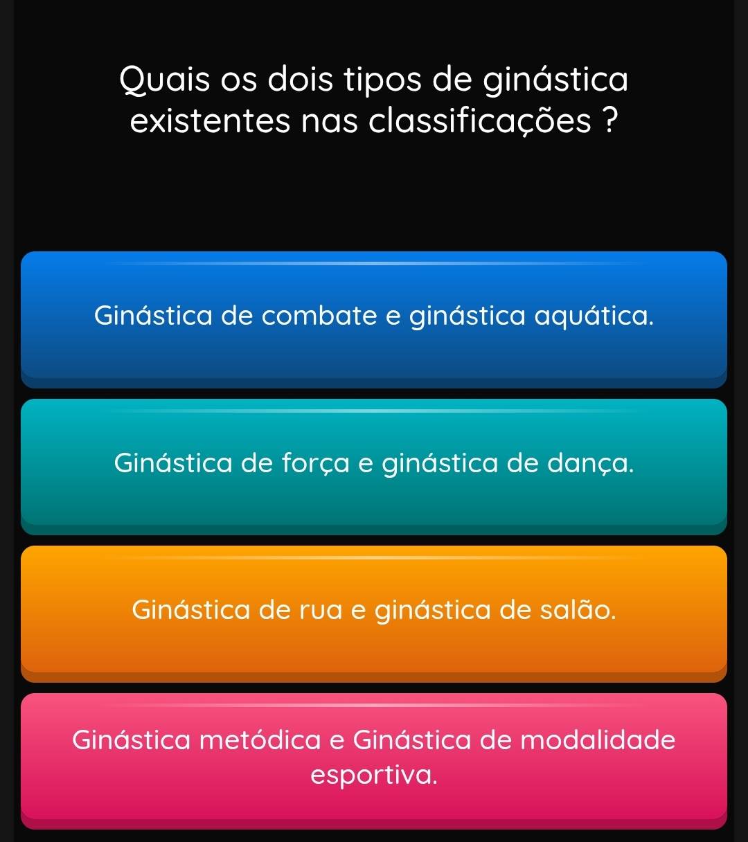 Quais os dois tipos de ginástica
existentes nas classificações ?
Ginástica de combate e ginástica aquática.
Ginástica de força e ginástica de dança.
Ginástica de rva e ginástica de salão.
Ginástica metódica e Ginástica de modalidade
esportiva.