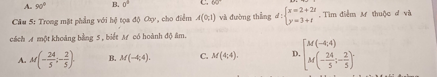 A. 90° B. 0^0 C. 60°
Câu 5: Trong mặt phẳng với hệ tọa độ Oxy, cho điểm A(0;1) và đường thẳng d:beginarrayl x=2+2t y=3+tendarray.. Tìm điểm M thuộc đ và
cách A một khoảng bằng 5 , biết M có hoành độ âm.
A. M(- 24/5 ;- 2/5 ). B. M(-4;4). C. M(4;4). D. [M(-4;4) M(- 24/5 ;- 2/5 )^.