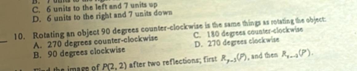 C. 6 units to the left and 7 units up
D. 6 units to the right and 7 units down
10. Rotating an object 90 degrees counter-clockwise is the same things as rotating the object:
_
A. 270 degrees counter-clockwise C. 180 degrees counter-clockwise
B. 90 degrees clockwise D. 270 degrees clockwise
Find the image of P(2,2) after two reflections; first R_y-1(P) , and then R_1=-2(P).