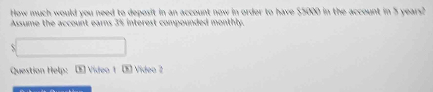 How much would you need to deposit in an account now in order to have $5000 in the account in 5 years? 
Assume the account earns 3% intérest compounded monthly. 
S 
Question Help: E Vídeo 1 E Video 2