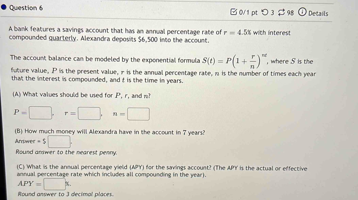 [ 0/1 pt つ 3 ⇄ 98 ⓘ Details 
A bank features a savings account that has an annual percentage rate of r=4.5% with interest 
compounded quarterly. Alexandra deposits $6,500 into the account. 
The account balance can be modeled by the exponential formula S(t)=P(1+ r/n )^nt , where S is the 
future value, P is the present value, r is the annual percentage rate, η is the number of times each year
that the interest is compounded, and t is the time in years. 
(A) What values should be used for P, r, and n?
P=□ , r=□ , n=□
(B) How much money will Alexandra have in the account in 7 years? 
Answer =$□. 
Round answer to the nearest penny. 
(C) What is the annual percentage yield (APY) for the savings account? (The APY is the actual or effective 
annual percentage rate which includes all compounding in the year).
APY=□ %. 
Round answer to 3 decimal places.