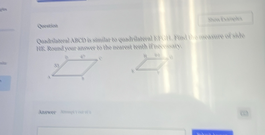 gles
Question Show Examples
Quadrilateral ABCD is similar to quadrilateral EFCH. Find the measure of side
HE. Round your answer to the nearest tenth if necessary.
Answer  Attempt Y out of a