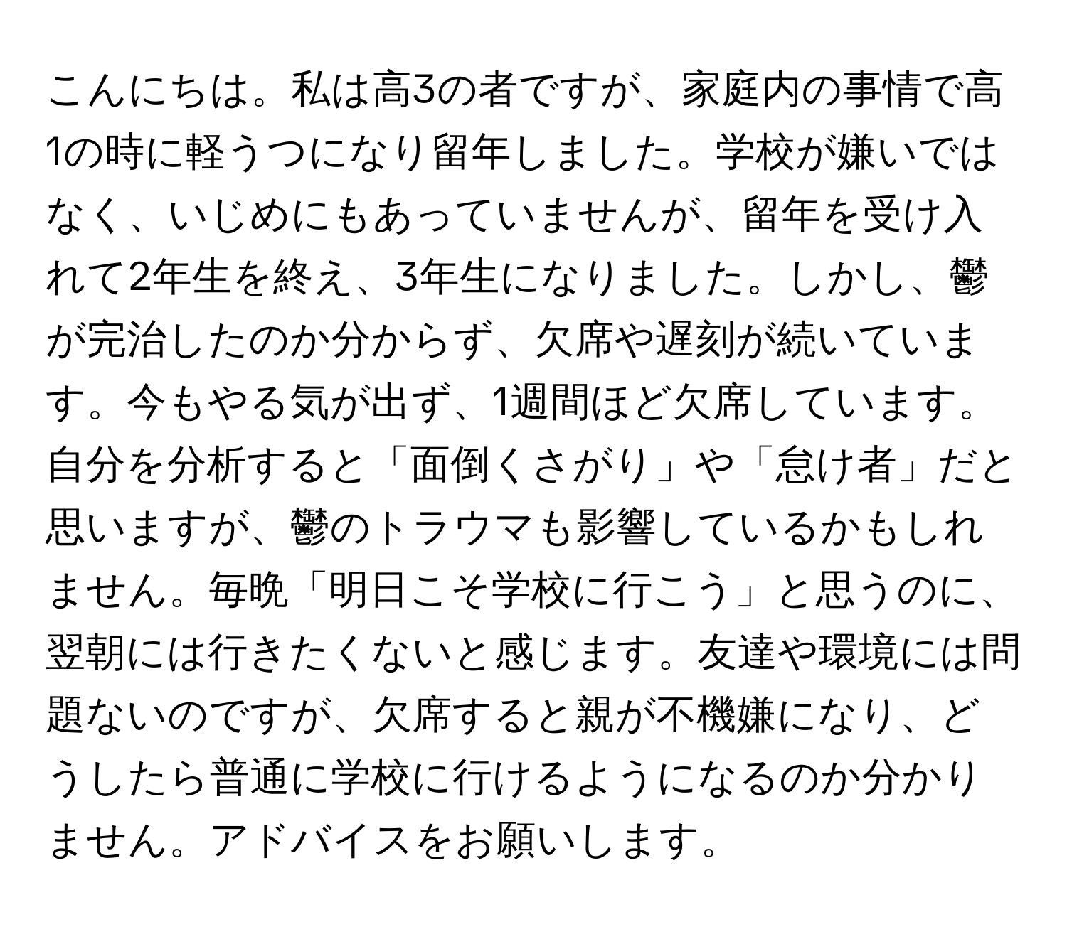 こんにちは。私は高3の者ですが、家庭内の事情で高1の時に軽うつになり留年しました。学校が嫌いではなく、いじめにもあっていませんが、留年を受け入れて2年生を終え、3年生になりました。しかし、鬱が完治したのか分からず、欠席や遅刻が続いています。今もやる気が出ず、1週間ほど欠席しています。自分を分析すると「面倒くさがり」や「怠け者」だと思いますが、鬱のトラウマも影響しているかもしれません。毎晩「明日こそ学校に行こう」と思うのに、翌朝には行きたくないと感じます。友達や環境には問題ないのですが、欠席すると親が不機嫌になり、どうしたら普通に学校に行けるようになるのか分かりません。アドバイスをお願いします。