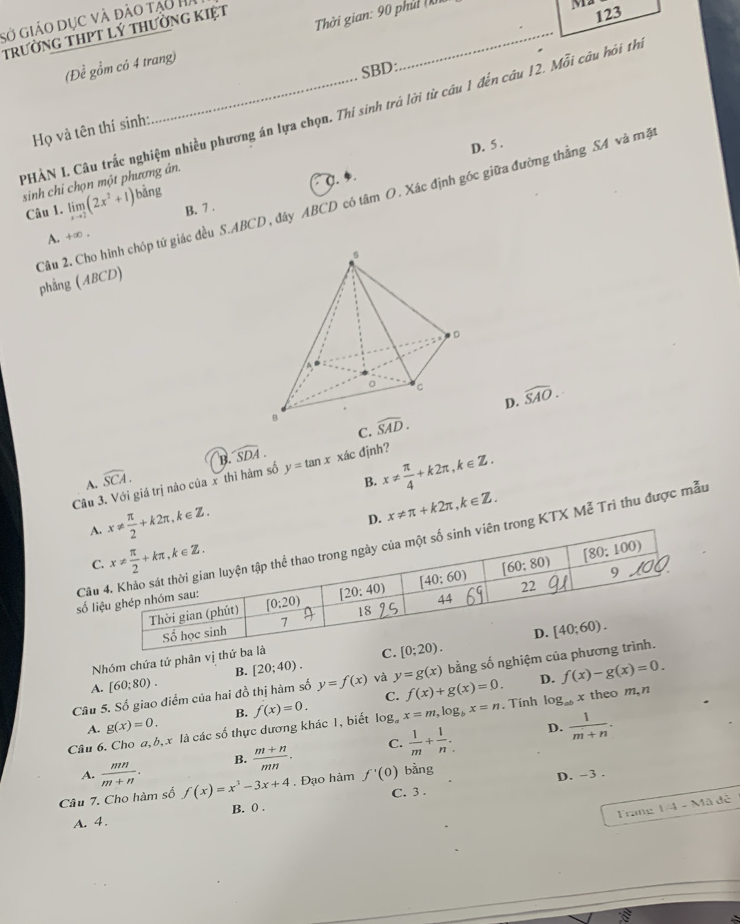 sở giáo dục và đào tạo H
trường THPT lý thường KIệt
(Để gồm có 4 trang)  Thời gian: 90 phủ (
M2
123
SBD:
PHẢN I. Câu trắc nghiệm nhiều phương án lựa chọn. Thí sinh trả lời từ câu 1 đến câu 12. Mỗi câu hỏi th
Họ và tên thí sinh:
D. 5 .
0.
sinh chi chọn một phương án.
Câu 2. Cho hình chóp tứ giác đều S.ABCD, đây ABCD có tâm O. Xác định góc giữa đường thẳng SA và mặ
Câu 1. limlimits _xto 2(2x^2+1) bằng
B. 7 .
A. +∈fty .
phẳng (ABCD)
C. widehat SAD. D. widehat SAO.
widehat SDA.
B.
Câu 3. Với giá trị nào của x thì hàm số y=tan x xác định?
A. widehat SCA.
B. x!=  π /4 +k2π ,k∈ Z.
A x!=  π /2 +k2π ,k∈ Z.
D. x!= π +k2π ,k∈ Z.
Cârong KTX Mễ Trì thu được mẫu
C
số li
Nhóm chứa tứ phân vị th
B. [20;40). f(x)-g(x)=0.
Câu 5. Số giao điểm của hai đồ thị hàm số y=f(x) và y=g(x) bằng số nghiệm của p
A. [60;80).
C. f(x)+g(x)=0. D.
B. f(x)=0.
Câu 6. Cho a, b, x là các số thực dương khác 1, biết log _ax=m,log _bx=n. Tính log _abx theo m,n
A. g(x)=0.
B.  (m+n)/mn .
C.  1/m + 1/n .
D.  1/m+n .
A.  mn/m+n . D. -3 .
Câu 7. Cho hàm số f(x)=x^3-3x+4. Đạo hàm f'(0) bằng
C. 3 .
B. 0 .
Trang 1/4-Ma
A. 4. dé
=