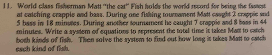 World class fisherman Matt “the cat” Fish holds the world record for being the fastest 
at catching crappie and bass. During one fishing tournament Matt caught 2 crappie and
5 bass in 18 minutes. During another tournament he caught 7 crappie and 8 bass in 44
minutes. Write a system of equations to represent the total time it takes Matt to catch 
both kinds of fish. Then solve the system to find out how long it takes Matt to catch 
each kind of fish.