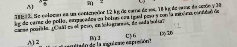 A)
3overline 6 B) ` 2
C)
38E12. Se colocan en un contenedor 12 kg de carne de res, 18 kg de carne de cerdo y 30
kg de carne de pollo, empacados en bolsas con igual peso y con la máxima cantidad de
carne posible. ¿Cuál es el peso, en kilogramos, de cada bolsa?
B) 3 C) 6 D) 20
A) 2 resultado de la siguiente expresión?