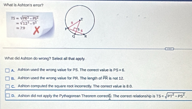 What is Ashton's error?
TS=sqrt(PR^2-PS^2)
=sqrt(12^2-9^2)
approx 7.9
What did Ashton do wrong? Select all that apply.
A Ashton used the wrong value for PS. The correct value is PS=6.
B. Ashton used the wrong value for PR. The length of overline PR is not 12.
C. Ashton computed the square root incorrectly. The correct value is 8.0.
D. Ashton did not apply the Pythagorean Theorem correctiy. The correct relationship is TS=sqrt(PT^2-PS^2).