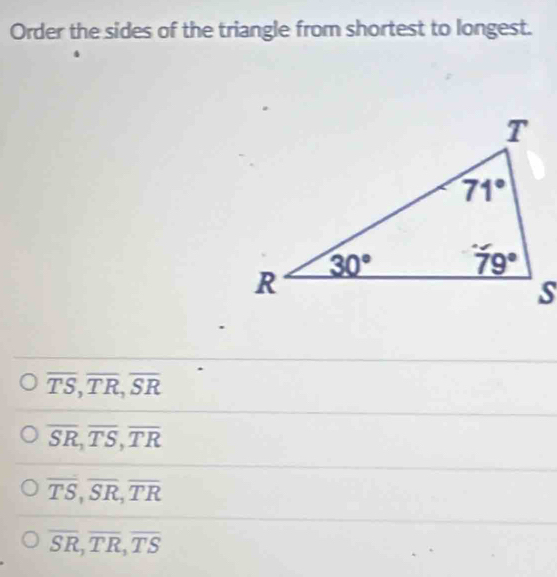 Order the sides of the triangle from shortest to longest.
overline TS,overline TR,overline SR
overline SR,overline TS,overline TR
overline TS,overline SR,overline TR
overline SR,overline TR,overline TS