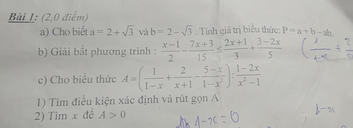 (2,0 điểm) 
a) Cho biết a=2+sqrt(3) và b=2-sqrt(3). Tính giá trị biều thức: P=a+b-ab. 
b) Giải bất phương trình :  (x-1)/2 - (7x+3)/15 ≤  (2x+1)/3 + (3-2x)/5 
c) Cho biểu thức A=( 1/1-x + 2/x+1 - (5-x)/1-x^2 ): (1-2x)/x^2-1 
1) Tìm điều kiện xác định và rút gọn A
2) Tìm x để A>0