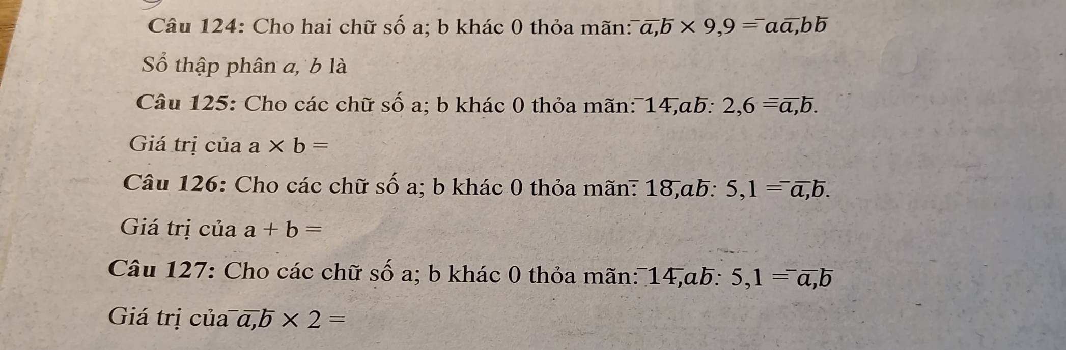 Cho hai chữ số a; b khác 0 thỏa mãn: ^-overline a, b* 9,9=^-aoverline a, boverline b
Số thập phân a, b là 
Câu 125: Cho các chữ số a; b khác 0 thỏa mãn: 14,ab: 2, 6=overline a, b. 
Giá trị của a* b=
Câu 126: Cho các chữ số a; b khác 0 thỏa mãn: 18, ab : 5, 1=^-overline a, b. 
Giá trị của a+b=
Câu 127: Cho các chữ số a; b khác 0 thỏa mãn: 14, ab : 5, 1=^-overline a, overline b
Giá trị của^-overline a, ^-overline b* 2=