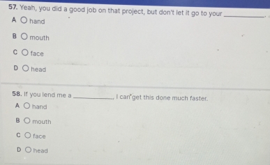 Yeah, you did a good job on that project, but don't let it go to your_
A hand
B mouth
C face
D head
58. If you lend me a _ I can get this done much faster.
A hand
B mouth
C face
D head