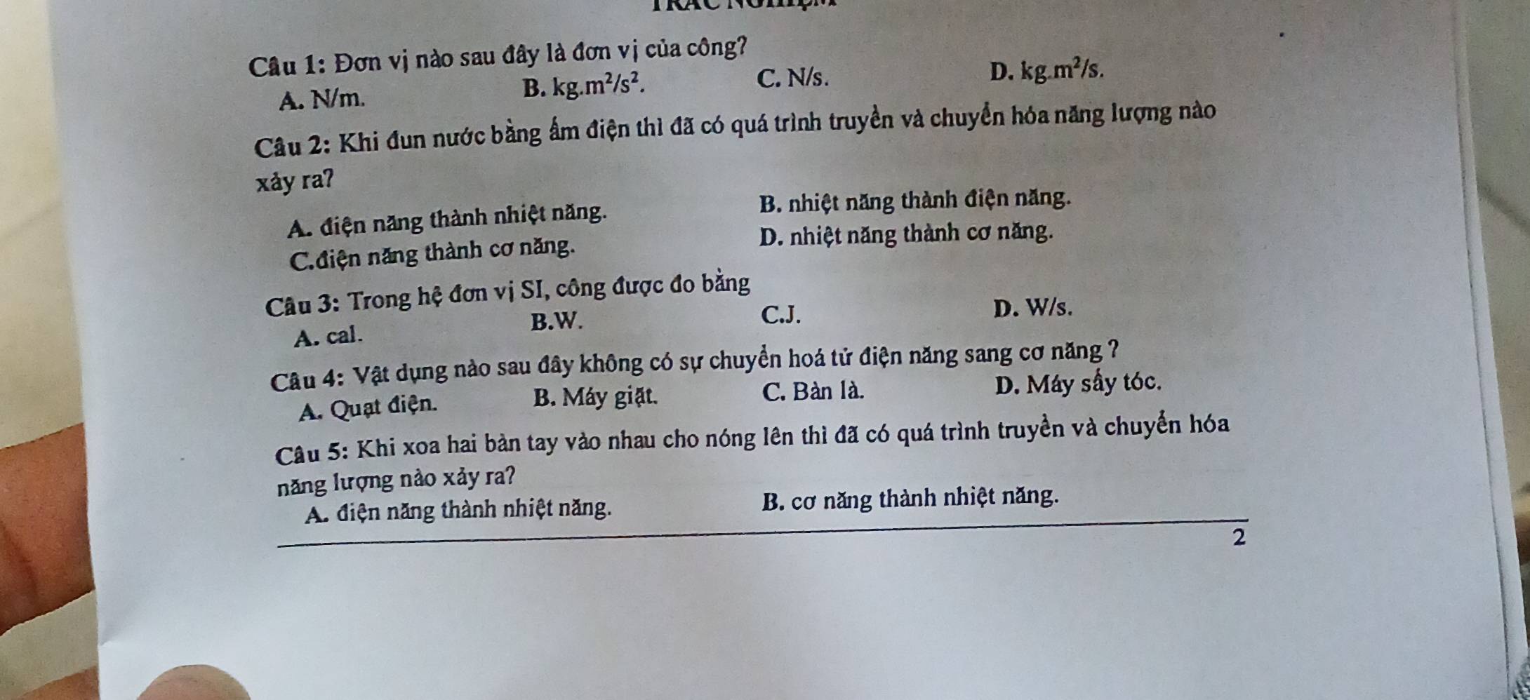 Đơn vị nào sau đây là đơn vị của công?
B. kg.m^2/s^2. C. N/s. D.
A. N/m. kg.m^2/s. 
Câu 2: Khi đun nước bằng ấm điện thì đã có quá trình truyền và chuyển hóa năng lượng nào
xảy raʔ
A. điện năng thành nhiệt năng.
B. nhiệt năng thành điện năng.
C. điện năng thành cơ năng.
D. nhiệt năng thành cơ năng.
Câu 3: Trong hệ đơn vị SI, công được đo bằng
B.W. C.J.
D. W/s.
A. cal.
Câu 4: Vật dụng nào sau đây không có sự chuyển hoá tử điện năng sang cơ năng 7
C. Bàn là.
A. Quạt điện. B. Máy giặt. D. Máy sầy tóc.
Câu 5: Khi xoa hai bản tay vào nhau cho nóng lên thì đã có quá trình truyền và chuyển hóa
năng lượng nào xảy ra?
A. điện năng thành nhiệt năng. B. cơ năng thành nhiệt năng.
2