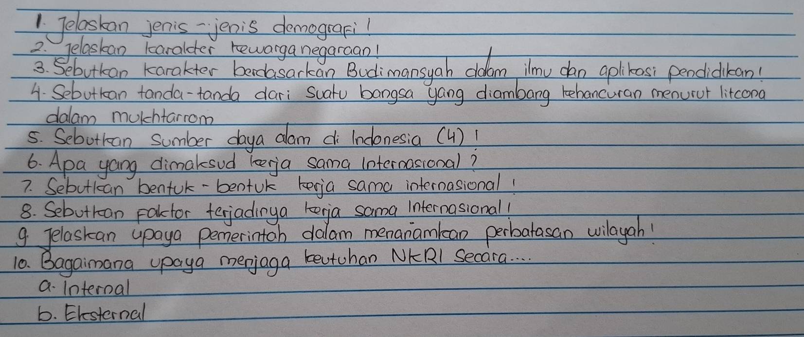 Telaskan jenis - jenis demografi!
2. Jelaskan karalder rewarga negaraan!
3. Sebutkan karakter bandasarkon Budimansyah cldam ilmu dan aplkosi pendickan
4. Sebutkan tanda-tanda dari Suatu bangsa yang diambang tehancuran menurur litcona
dalam mulhtarrom
5. Sebotkan sumber daya dam di Indonesia (4)!
6. Apa yang dimaksud leerja sama internasional?
7. Sebotkan benfuk-bentuk kegja sama internasional!
8. Sebutran pakctor terjadinya kerja sama Internasional!
9 Jelaskan upaya pemerintoh dalam menanamlan perbatasan vilayah!
10. Bagainana upaya merjaga reutohan NKRl Secara. . . .
a. Internal
6. Ehesternal