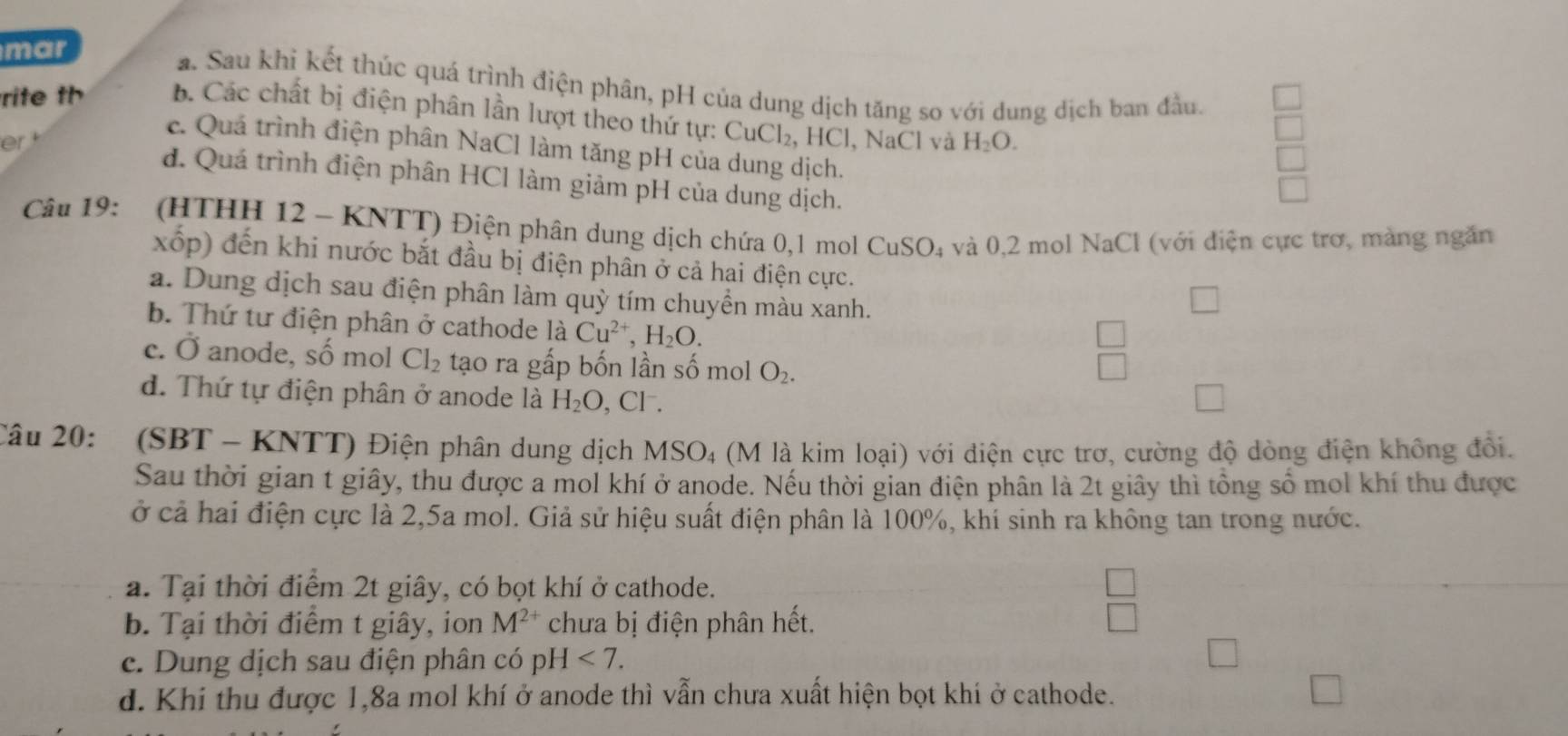 mar
a. Sau khi kết thúc quá trình điện phân, pH của dung dịch tăng so với dung dịch ban đầu.
rite th b. Các chất bị điện phân lần lượt theo thứ tự: CuCl₂, HCl, NaCl và
er H_2O.
e. Quá trình điện phân NaCl làm tăng pH của dung dịch.
d. Quá trình điện phân HCl làm giảm pH của dung dịch.
Câu 19: (HTHH 12 - KNTT) Điện phân dung dịch chứa 0,1 mol CuSO_4 và 0,2 mol NaCl (với điện cực trơ, màng ngăn
xốp) đến khi nước bắt đầu bị điện phân ở cả hai điện cực.
a. Dung dịch sau điện phân làm quỳ tím chuyền màu xanh.
b. Thứ tư điện phân ở cathode là Cu^(2+),H_2O.
c. Ở anode, số mol Cl_2 tạo ra gấp bốn lần số mol O_2.
 □ /□  
d. Thứ tự điện phân ở anode là H_2O , Cl. □
Câu 20: (SBT - KNTT) Điện phân dung dịch MSO_4 (M là kim loại) với điện cực trơ, cường độ dòng điện không đổi.
Sau thời gian t giây, thu được a mol khí ở anode. Nếu thời gian điện phân là 2t giây thì tổng số mol khí thu được
ở cả hai điện cực là 2,5a mol. Giả sử hiệu suất điện phân là 100%, khí sinh ra không tan trong nước.
a. Tại thời điểm 2t giây, có bọt khí ở cathode.
b. Tại thời điểm t giây, ion M^(2+) chưa bị điện phân hết.
e. Dung dịch sau điện phân có p H<7.
d. Khi thu được 1,8a mol khí ở anode thì vẫn chưa xuất hiện bọt khí ở cathode.