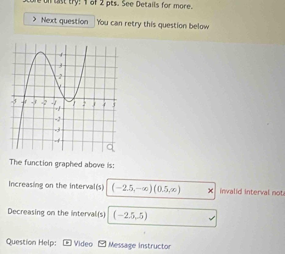 ure on last try: 1 of 2 pts. See Details for more. 
Next question You can retry this question below 
The function graphed above is: 
Increasing on the interval(s) (-2.5,-∈fty )(0.5,∈fty ) × invalid interval not 
Decreasing on the interval(s) (-2.5,.5)
Question Help: Video Message instructor